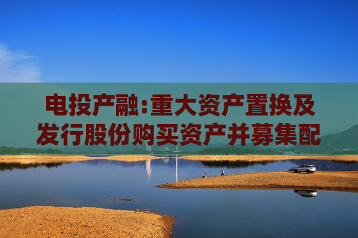 电投产融:重大资产置换及发行股份购买资产并募集配套资金暨关联交易预案