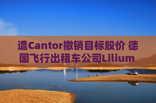 遭Cantor撤销目标股价 德国飞行出租车公司Lilium NV一度下跌超20%
