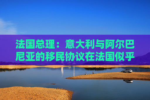 法国总理：意大利与阿尔巴尼亚的移民协议在法国似乎行不通