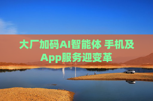 大厂加码AI智能体 手机及App服务迎变革