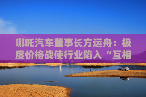 哪吒汽车董事长方运舟：极度价格战使行业陷入“互相残杀”！