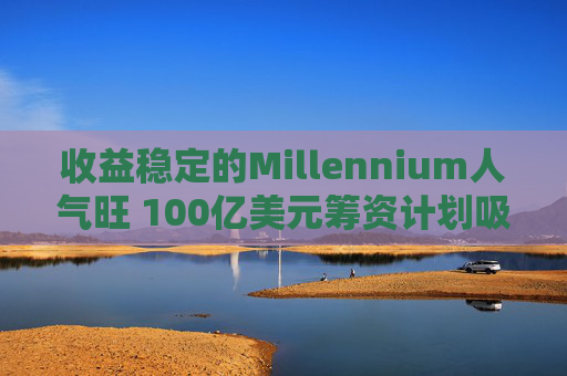 收益稳定的Millennium人气旺 100亿美元筹资计划吸引200亿美元资金