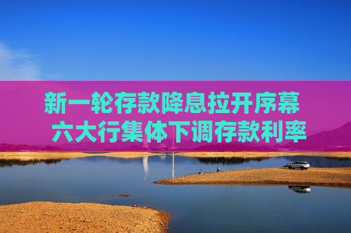 新一轮存款降息拉开序幕  六大行集体下调存款利率