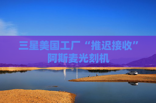 三星美国工厂“推迟接收”阿斯麦光刻机