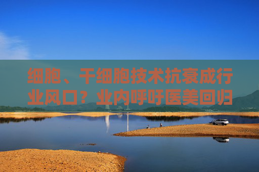 细胞、干细胞技术抗衰成行业风口？业内呼吁医美回归医疗本质