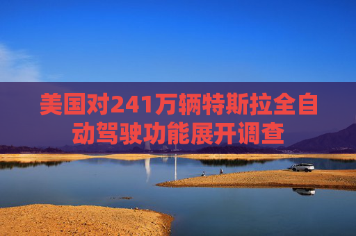 美国对241万辆特斯拉全自动驾驶功能展开调查