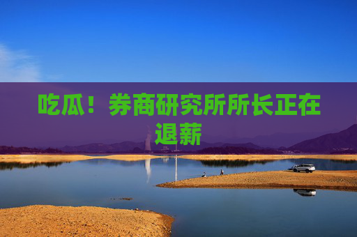 吃瓜！券商研究所所长正在退薪