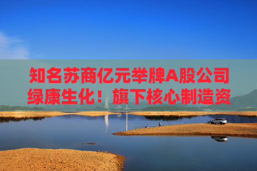 知名苏商亿元举牌A股公司绿康生化！旗下核心制造资产此前IPO失利