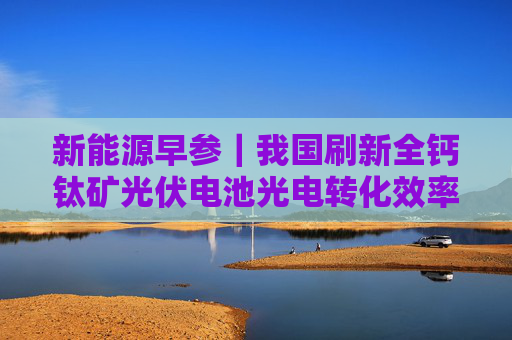 新能源早参｜我国刷新全钙钛矿光伏电池光电转化效率世界纪录