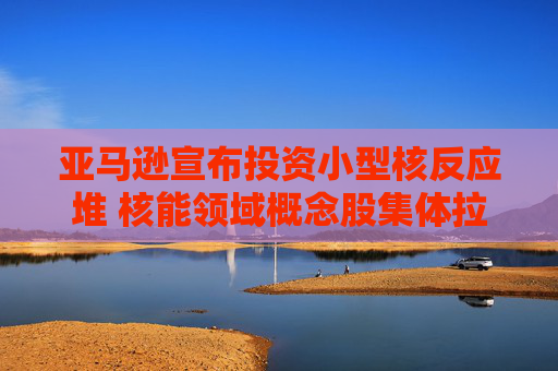 亚马逊宣布投资小型核反应堆 核能领域概念股集体拉涨
