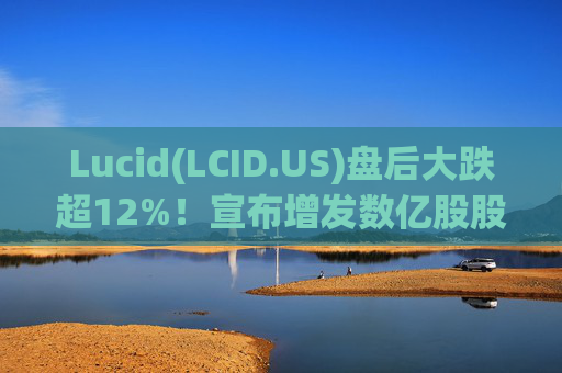Lucid(LCID.US)盘后大跌超12%！宣布增发数亿股股票