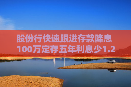 股份行快速跟进存款降息 100万定存五年利息少1.25万