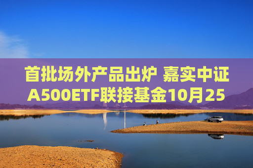 首批场外产品出炉 嘉实中证A500ETF联接基金10月25日发行