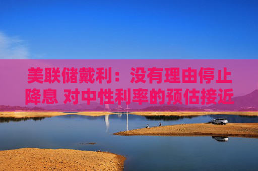 美联储戴利：没有理由停止降息 对中性利率的预估接近3%