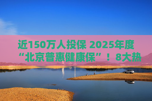 近150万人投保 2025年度“北京普惠健康保”！8大热点问题详解