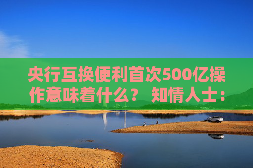 央行互换便利首次500亿操作意味着什么？ 知情人士：首次操作已换出国债 后续择机操作并合理确定每次操作量