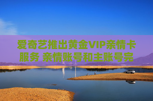 爱奇艺推出黄金VIP亲情卡服务 亲情账号和主账号完全独立
