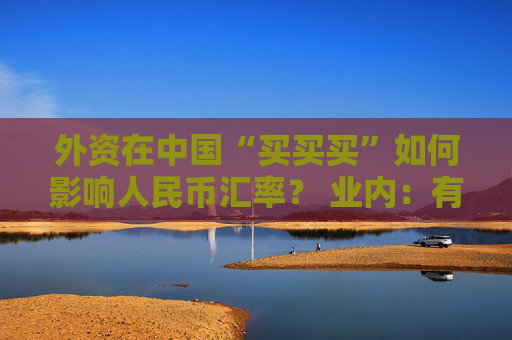 外资在中国“买买买”如何影响人民币汇率？ 业内：有助于稳定汇率 双向波动将成常态