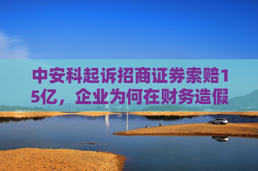 中安科起诉招商证券索赔15亿，企业为何在财务造假案中很少起诉中介