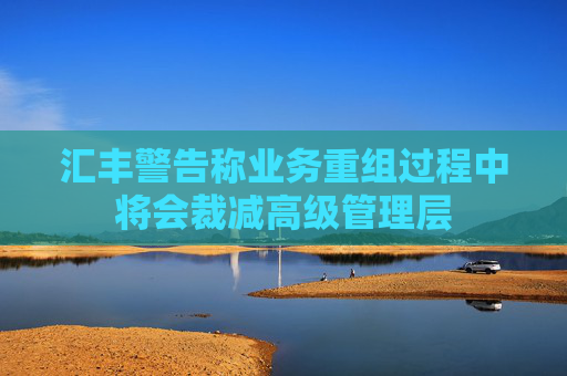 汇丰警告称业务重组过程中将会裁减高级管理层