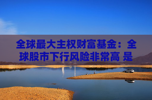 全球最大主权财富基金：全球股市下行风险非常高 是时候谨慎一些了