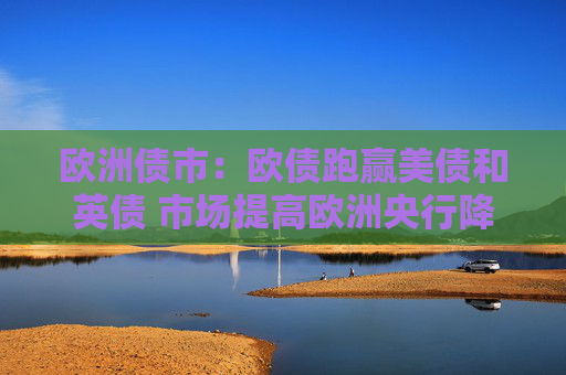 欧洲债市：欧债跑赢美债和英债 市场提高欧洲央行降息50个基点的押注