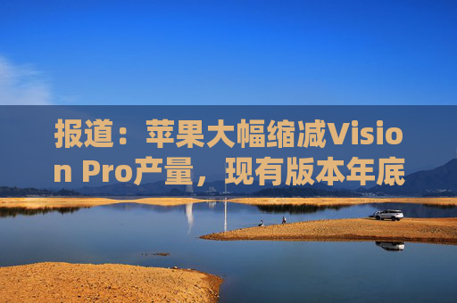 报道：苹果大幅缩减Vision Pro产量，现有版本年底前可能完全停产