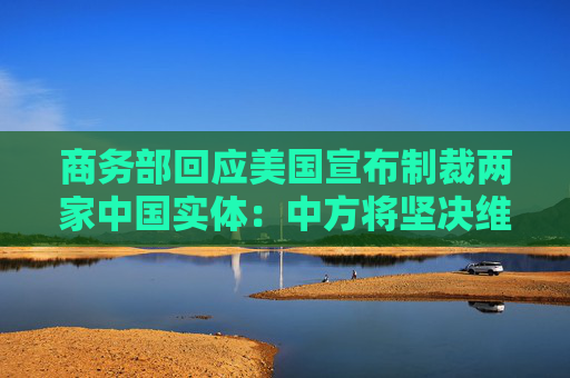 商务部回应美国宣布制裁两家中国实体：中方将坚决维护自身合法权益