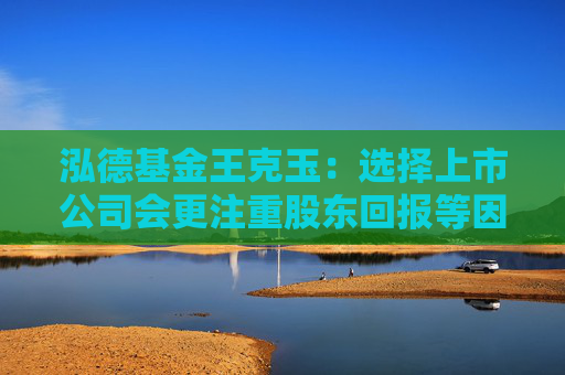 泓德基金王克玉：选择上市公司会更注重股东回报等因素