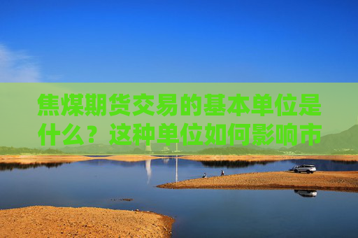 焦煤期货交易的基本单位是什么？这种单位如何影响市场分析？