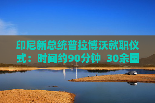 印尼新总统普拉博沃就职仪式：时间约90分钟  30余国政要或代表出席