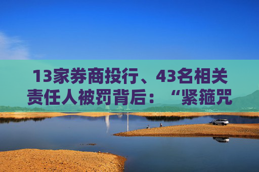 13家券商投行、43名相关责任人被罚背后：“紧箍咒”加码、“一事三罚”成常态