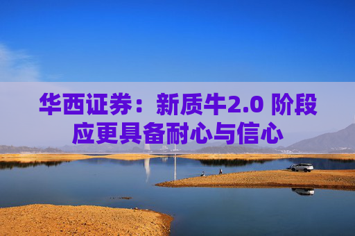 华西证券：新质牛2.0 阶段应更具备耐心与信心