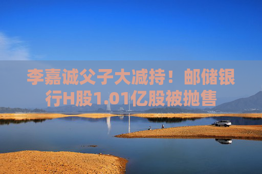 李嘉诚父子大减持！邮储银行H股1.01亿股被抛售