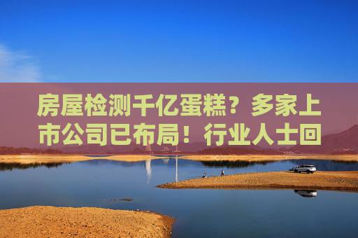 房屋检测千亿蛋糕？多家上市公司已布局！行业人士回应“暴利”说