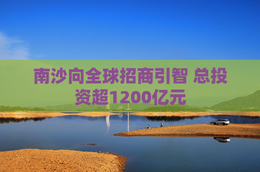 南沙向全球招商引智 总投资超1200亿元