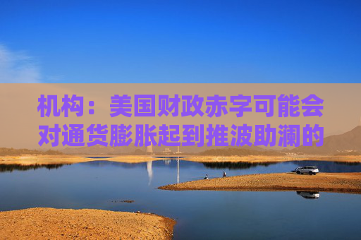 机构：美国财政赤字可能会对通货膨胀起到推波助澜的作用