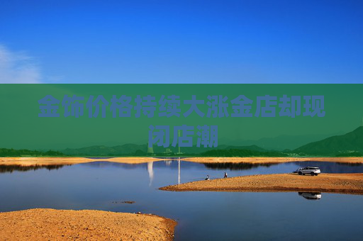 金饰价格持续大涨金店却现闭店潮