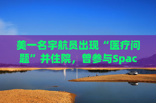 美一名宇航员出现“医疗问题”并住院，曾参与SpaceX载人航天任务