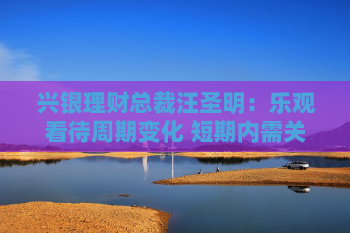 兴银理财总裁汪圣明：乐观看待周期变化 短期内需关注预期差
