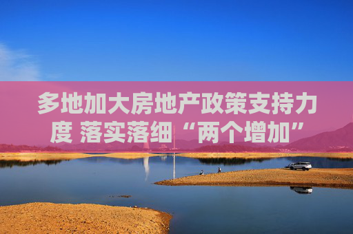 多地加大房地产政策支持力度 落实落细“两个增加”