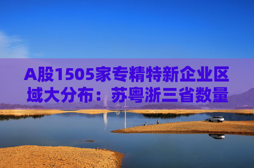 A股1505家专精特新企业区域大分布：苏粤浙三省数量居前 显现产业链中坚力量