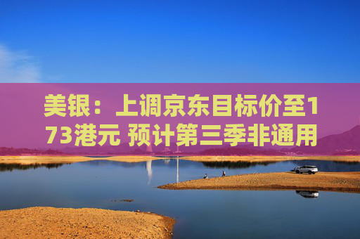 美银：上调京东目标价至173港元 预计第三季非通用会计准则纯利按年增12%