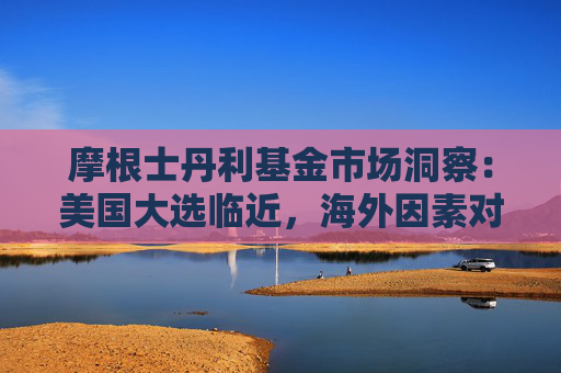 摩根士丹利基金市场洞察：美国大选临近，海外因素对A股的影响或将提升