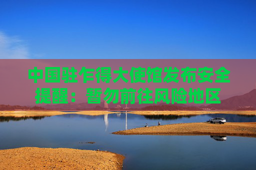 中国驻乍得大使馆发布安全提醒：暂勿前往风险地区