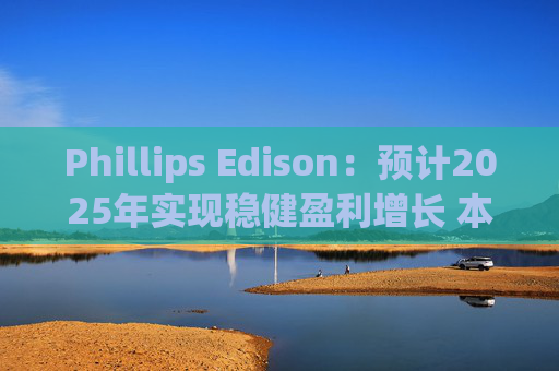 Phillips Edison:预计2025年实现稳健盈利增长 本年度已收购9个购物中心和土地