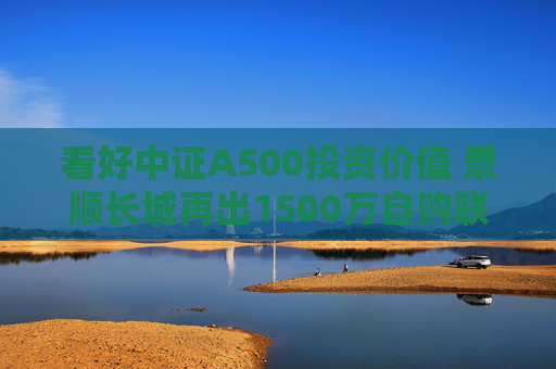 看好中证A500投资价值 景顺长城再出1500万自购联接基金