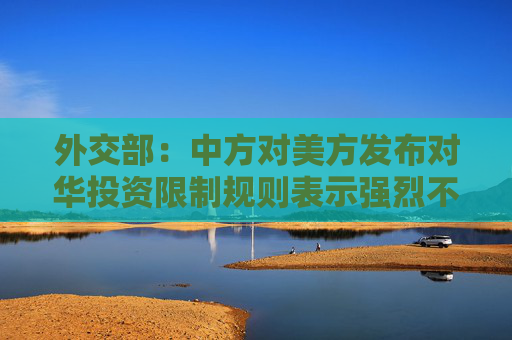 外交部：中方对美方发布对华投资限制规则表示强烈不满、坚决反对！