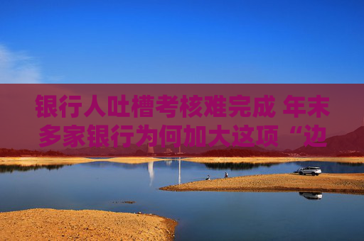 银行人吐槽考核难完成 年末多家银行为何加大这项“边缘化”对公业务的考核力度？