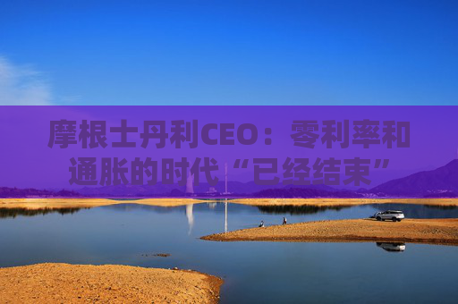 摩根士丹利CEO：零利率和通胀的时代“已经结束”